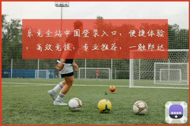 乐竞全站中国登录入口，便捷体验，高效竞技，专业推荐，一触即达