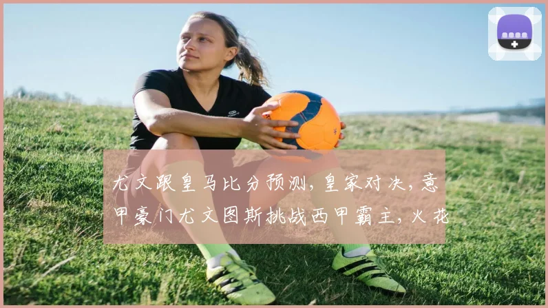 尤文跟皇马比分预测,皇家对决,意甲豪门尤文图斯挑战西甲霸主,火花四溅
