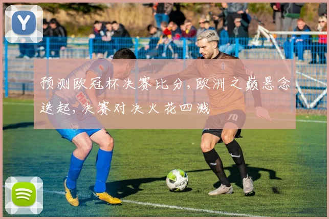 预测欧冠杯决赛比分,欧洲之巅悬念迭起,决赛对决火花四溅
