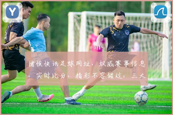 诸侯快讯足球网址，权威赛事信息，实时比分，精彩不容错过，三大亮点，一网打尽