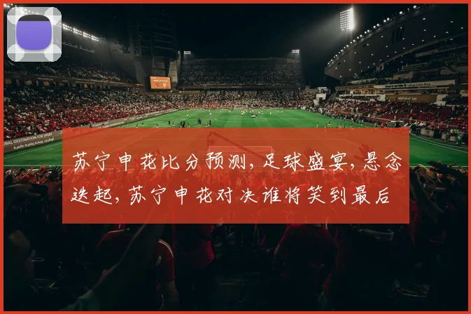 苏宁申花比分预测,足球盛宴,悬念迭起,苏宁申花对决谁将笑到最后
