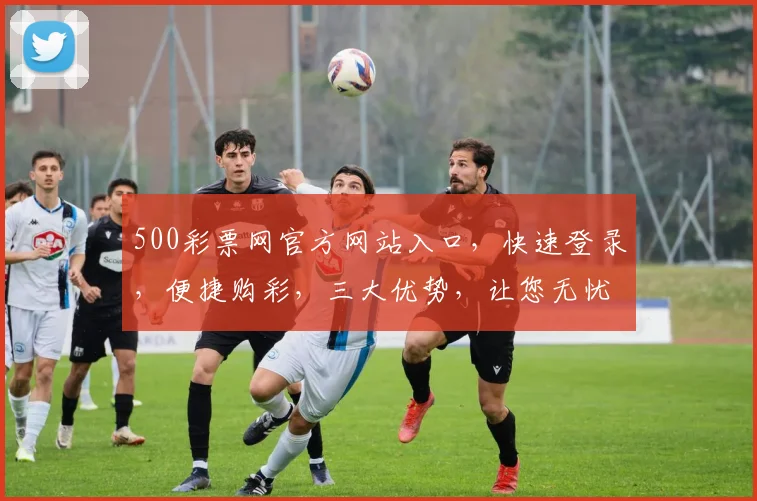 500彩票网官方网站入口，快速登录，便捷购彩，三大优势，让您无忧享受购彩乐趣